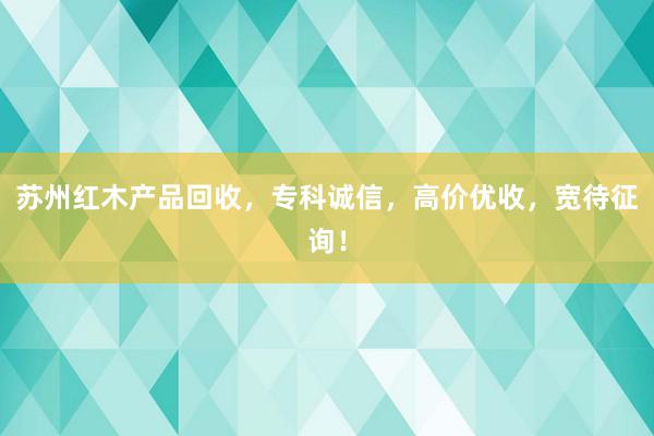 苏州红木产品回收，专科诚信，高价优收，宽待征询！